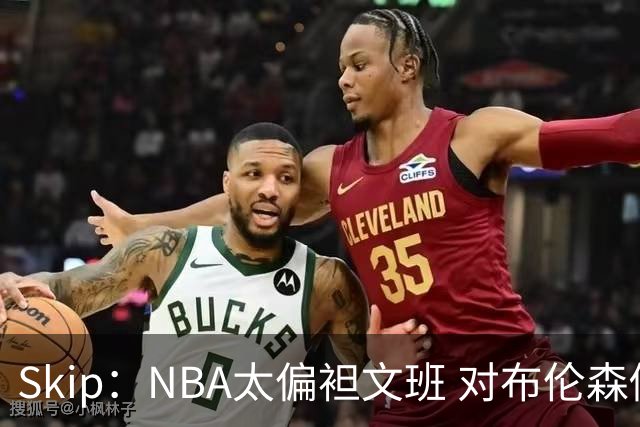 Skip：NBA太偏袒文班 对布伦森做出扎扎垫伦纳德脚的动作却没被吹